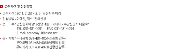 접수기간 및 신청방법
            접수기간 : 2011.2.23 ~ 3.5 *선착순 마감
            신청방법 : 이메일, 팩스, 전화신청
            접    수 : 안산문화예술의전당 예술아카데미 / 수강신청서 다운로드
            TEL. 031-481-4091     FAX. 031.481.4094
            E-mail: academy1@iansan.net
            문의사항 : 무대음향 031-481-4051(최준회 감독)
            무대조명 031-481-4061(남영욱 감독)
            무대기계 031-481-4071(신항섭 감독)
