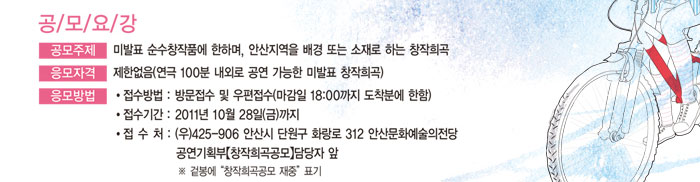 공모요강
            1. 공모주제 : 미발표 순수창작품에 한하며, 안산지역을 배경 또는 소재로 하는 창작희곡
            2. 응모자격 : 제한없음(연극 100분 내외로 공연 가능한 미발표 창작희곡)
            3. 응모방법
            가. 접수방법 : 방문접수 및 우편접수(마감일 18:00까지 도착분에 한함)
            나. 접수기간 : 2011년 10월 28일(금)까지
            다. 접 수 처 : (우)425-906 안산시 단원구 화랑로 312 안산문화예술의전당
            공연기획부【창작희곡공모】담당자 앞
            * 겉봉에 창작희곡공모 재중 표기
            