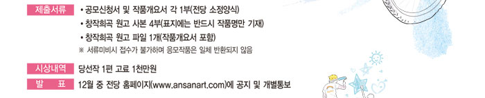 4. 제출서류
            가. 공모신청서 및 작품개요서 각 1부(전당 소정양식)
            나. 창작희곡 원고 사본 4부(표지에는 반드시 작품명만 기재)
            다. 창작희곡 원고 파일 1개(작품개요서 포함)
            * 서류미비시 접수가 불가하며 응모작품은 일체 반환되지 않음
            5. 시상내역 : 당선작 1편 고료 1천만원
            6. 발    표 : 12월 중 전당 홈페이지(www.ansanart.com)에 공지 및 개별통보
            