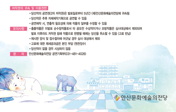 7. 저작권의 귀속 및 이용권한
            가. 당선작의 공연권(2차 저작권)은 발표일로부터 5년간 (재)안산문화예술의전당에 귀속됨
            나. 당선작은 추후 자체제작기획으로 공연할 수 있음
            다. 공연제작 시, 연출적 필요성에 의해 작품의 일부를 수정할 수 있음
            8. 유의사항
            가. 출품작품은 미발표 순수창작물로서 타 공모전 수상작이거나 모방작품은 심사대상에서 제외되며 발표 이후라도 저작권 침해 작품으로 판명될 때에는 당선을 취소할 수 있음 (고료 반납)
            나. 제시한 양식 및 접수절차에 어긋날 경우 심사 대상에서 제외
            다. 고료에 대한 제세공과금은 본인 부담 (원천징수)
            라. 당선작이 없을 경우 시상하지 않음
            9. 문    의 : 안산문화예술의전당 공연기획부(031-481-4026)
            