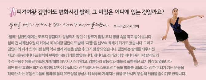 피겨여왕 김연아도 변화시킨 발레, 그 비밀은 어디에 있는 것일까요?</br>
발레를 배우기 전 연아는 단지 스케이팅 머신에 불과했다.</br>
-브라이언 오서 코치</br>
발레 일반인에게는 도무지 공감대가 형성되지 않던 이 장르가 점점 우리 생활 속을 파고 들어 옵니다. 얼마 전 세계선수권 대회에서 피겨여왕 김연아도 발레 지젤을 선보여 화제가 되기도 했습니다. 그리고 김연아의 피겨 스케이팅 실력 역시 발레 레슨을 받은 후 크게 향상 되었습니다. 김연아는 발레를 배우기전 테크닉은 뛰어나나 표현력이 부족하다는 평가를 받았습니다. 캐나다로 건너간 이후 캐나다 위니팩 발레단의 수석무용수 에블린 하트에게 발레를 배우기 시작 하였고, 김연아의 팔동작과 예술적 표현력은 크게 향상 되었습니다. 비단 이런 효과는 피겨 스케이팅 뿐만이 아닙니다. 선진국에서는 스포츠 선수들도 발레를 배</br>
웁니다. 심한 무리가 가는 운동을 해야만 하는 운동선수들이 발레를 통해 유연성을 향상시켜 척추에 가해지는 힘을 분산시켜 부상의 위험을 줄이기도 한답니다. </br>
