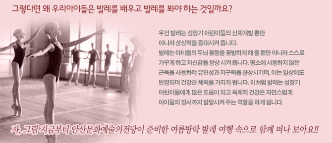 그렇다면 왜 우리아이들은 발레를 배우고 발레를 봐야 하는 것일까요? (사진첨부)</br>
우선 발레는 성장기 어린이들의 신체개발 뿐만 아니라 상상력을 증대시켜 줍니다. </br>
발레는 아이들의 두뇌 활동을 활발하게 해 줄 뿐만 아니라 스스로 가꾸게 하고 자신감을 향상 시켜 줍니다. 평소에 사용하지 않은 근육을 사용하며 유연성과 지구력을 향상시키며, 이는 일상에도 반영되며 건강한 체력을 가지게 됩니다. 이처럼 발레는 성장기 어린이들에게 많은 도움이 되고 육체적 건강은 자연스럽게 아이들의 정서까지 발달시켜 주는 역할을 하게 됩니다. </br>
자, 그럼 지금부터 안산문화예술의전당이 준비한 여름방학 발레 여행 속으로 함께 떠나 보아요!</br>
