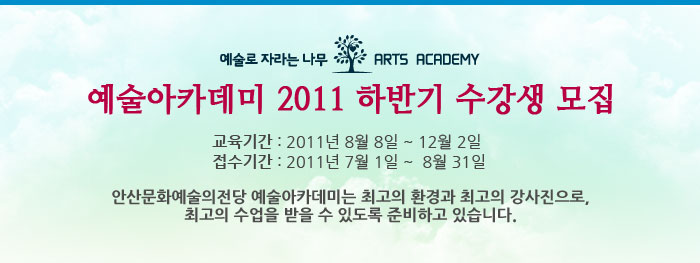 예술아카데미 2011 하반기 수강생 모집
            교육기간 : 2011년 8월 8일 ~ 12월 26일
            접수시간 : 2011년 7월 1일 ~  8월 31일
            안산문화예술의전당 예술아카데미는 최고의 환경과 최고의 강사진으로, 최고의 수업을 받을 수 있도록 준비하고 있습니다.
            