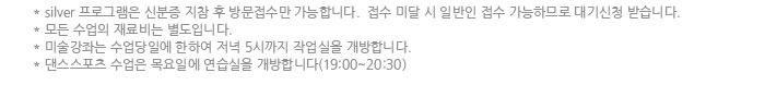 silver 프로그램은 신분증 지참 후 방문접수만 가능합니다.  접수 미달 시 일반인 접수 가능하므로 대기신청 받습니다.
            모든 수업의 재료비는 별도입니다.
            미술강좌는 수업당일에 한하여 저녁 5시까지 작업실을 개방합니다.
            댄스스포츠 수업은 목요일에 연습실을 개방합니다(19:00~20:30)
            