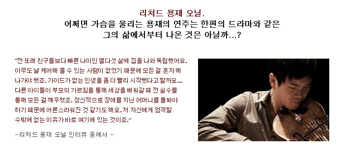 리처드 용재 오닐.</br>
어쩌면 가슴을 울리는 용재의 연주는 한편의 드라마와 같은 그의 삶에서부터 나온 것은 아닐까...?</br>
전 또래 친구들보다 빠른 나이인 열다섯 살에 집을 나와 독립했어요. 아무도 날 케어해 줄 수 있는 사람이 없었기 때문에 모든 걸 혼자 해나가야 했죠. 가이드가 없는 인생을 좀 더 빨리 시작했다고 할까요... 다른 아이들이 부모의 가르침을 통해 세상을 배워갈 때 전 실수를 통해 모든 걸 깨우쳤죠. 정신적으로 장애를 지닌 어머니를 돌봐야 하기 때문에 어른스러워진 것 같기도 해요. 저 자신에게 엄격할 수 밖에 없는 이유가 바로 여기에 있는 것이죠.</br>
-리처드 용재 오닐 인터뷰 중에서-</br>
