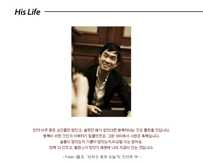 his life</br>
만약 아주 좋은 순간들만 많았고,</br>
슬펐던 때가 없었다면</br>
행복하다는 것도 몰랐을 것입니다.</br>
행복이 어떤 것인지</br>
이해하기 힘들었겠죠.</br>
그런 의미에서 시련은 축복입니다.</br>
슬픔이 많았는지 기쁨이 많았는지,</br>
비교할 수는 없어요.</br>
양쪽 다 있었고, 밸런스가 맞았기 때문에</br>
나의 지금이 있는 것입니다.</br>
Paper 2월호, 