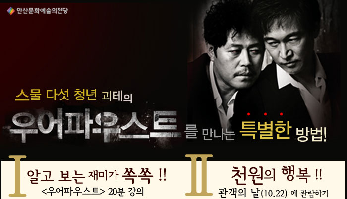 스물 다섯 청년 괴테의 우어파우스트를 만나는 특별한 방법
            1. 알고보는 재미가 쏙쏙!! (우어파우스트) 20분 강의
            일시 2011.10.21(금) 7:20pm / 10.21(토) 3:20pm
            장소 안산문화예술의전당 달맞이극장
            본 공연의 번역자이자 드라마투르그인 김미혜교수(한양대 연극영화과)가 진행하는 ‘20분강의’는 공연에 대한 간략한 설명을 통해 관객들의 작품 이해를 돕기 위해 마련한 자리입니다. 조금 일찍 서두르셔서 두 배의 감동을 준비하세요
            