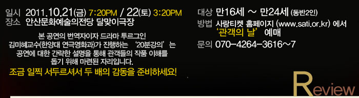 2. 천원의 행복!! 관객의 날(10.22)에 관람하기
            대상 만 16세 ~ 만 24세(동반 2인)
            방법 사랑티켓홈페이지(www.sati.or.kr)에서 ‘관객의 날’ 예매
            문의 070-4264-3616~7
            