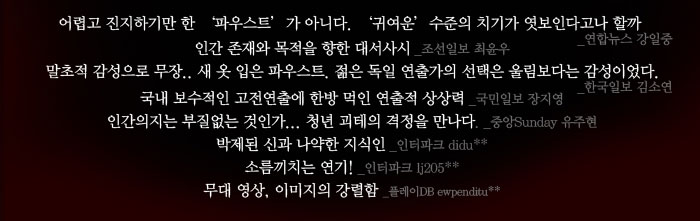  Review
            어렵고 진지하기만 한 ‘파우스트’가 아니다. 귀여운 수준의 치기가 엿보인다고나 할까
            - 연합뉴스 강일중
            인간 존재와 목적을 향한 대서사시 -조선일보 최윤우
            말초적 감성으로 무장.. 새 옷 입은 파우스트. 젊은 독일 연출가의 선택은 울림보다는 감성이었다. - 한국일보 김소연
            국내 보수적인 고전연출에 한방 먹인 연출적 상상력 - 국민일보 장지영
            인간의지는 부질없는 것인가.. 청년 괴테의 격정을 만나다 . 중앙Sunday 유주현
            박제된 신과 나약한 지식인 -인터파크 didu**
            소름끼치는 연기! -인터파크 lj205**
            무대 영상, 이미지의 강렬함 - 플레이DB ewpenditu**
            