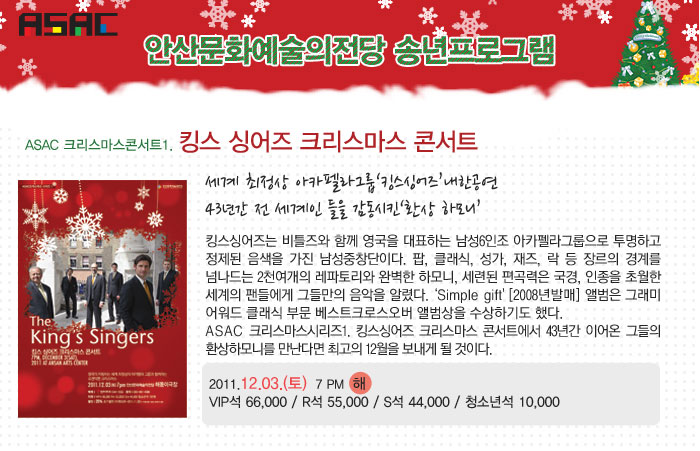 ASAC 안산문화예술의전당 송년프로그램
            ASAC 크리스마스콘서트1. 킹스 싱어즈 크리스마스 콘서트
            세계 최정상 아카펠라그룹킹스싱어즈내한공연
            43년간 전 세계인 들을 감동시킨‘환상 하모니’
            킹스싱어즈는 비틀즈와 함께 영국을 대표하는 남성6인조 아카펠라그룹으로 투명하고 정제된 음색을 가진 남성중창단이다. 팝, 클래식, 성가, 재즈, 락 등 장르의 경계를 넘나드는 2천여개의 레파토리와 완벽한 하모니, 세련된 편곡력은 국경, 인종을 초월한 세계의 팬들에게 그들만의 음악을 알렸다.Simple gift [2008년발매] 앨범은 그래미 어워드 클래식 부문 베스트크로스오버 앨범상을 수상하기도 했다.
            ASAC 크리스마스시리즈1. 킹스싱어즈 크리스마스 콘서트에서 43년간 이어온 그들의 환상하모니를 만난다면 최고의 12월을 보내게 될 것이다.
            2011.12.03.(토)  7 PM  해
            VIP석 66,000 / R석 55,000 / S석 44,000 / 청소년석 10,000
            