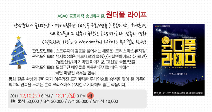 ASAC 공동제작 송년뮤지컬.원더풀 라이프
            안산문화예술의전당 · 경기도립극단 (고선웅 극본/연출 ) 공동제작, 국내초연
            스티븐스필버그 감독이 극찬한 프랭크카프라 감독의 영화
            (멋진인생 (Its a Wonderful Life)) 뮤지컬로 탄생!
            관전포인트01. 스크루지의 감동을 넘어서는 새로운 크리스마스뮤지컬
            관전포인트02. 뮤지컬(젊은 베르테르의 슬픔),(지킬앤하이드),(카르멘)
            (남한산성)의 기막힌 이야기꾼, 고선웅 극본/연출
            관전포인트03. 도립극단 배우들을 비롯한 뮤지컬 배우 배해선,
            극단 마방진 배우들 합류!
            동화 같은 환상과 판타지가 어우러진 드라마틱한 무대연출로 송년을 맞아 온 가족이 최고의 만족을 느끼는 본격 크리스마스 뮤지컬로 기대해도 좋은 작품이다.
            2011.12.10.(토) 6 PM /  12.11.(일) 3 PM  해
            원더풀석 50,000 / S석 30,000 / A석 20,000 / 날개석 10,000
            