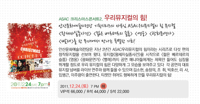 ASAC 크리스마스콘서트2.우리뮤지컬의 힘!
            안산문화예술의전당 기획시리즈의 자부심 ASAC우리뮤지컬의 힘 뮤지컬
            (왕세자실종사건) (젊은 베르테르의 슬픔) (영웅) (광화문연가)
            (빨래)를 한 무대에서 만나는 특별한 기회!
            안산문화예술의전당은 지난 2년간 ASAC우리뮤지컬의 힘이라는 시리즈로 다섯 편의 창작뮤지컬을 선보여 왔다. 뮤지컬(왕세자실종사건)을 시작으로 (젊은 베르테르의 슬픔) (영웅) (광화문연가) (빨래)까지 공연 매니아들에게는 제목만 들어도 심장을 뛰게할 정도로 우리 뮤지컬의 힘은 다양하게 그 모습을 보여주고 있다  각 공연의 대표 뮤지컬 넘버를 라이브 연주와 함께 들을 수 있으며 김소현, 송창의, 조  휘, 박호산, 리사, 임병근, 이주광이 출연한다. 티켓만 쥐어도 행복하게 만들 우리뮤지컬의 힘!
            2011.12.24.(토)  7 PM 해
            VIP석 66,000 / R석 44,000 / S석 22,000
            