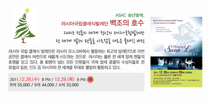 ASAC 송년발레.
            러시아국립클래식발레단 백조의 호수
            200년 전통의 세계 정상의 러시아국립발레단
            전 세계 발레 팬들을 사로잡을 새로운 클래식 버전
            러시아 국립 클래식 발레단은 러시아 모스크바에서 활동하는 최고의 발레단으로 이번 공연은 클래식 버전으로 새롭게 시도하는 것으로  러시아는 물론 전 세계 발레 팬들의 호평을 받고 있다. 총 80명이 넘는 모든 단원들이 국제 발레 콩쿨의 수상자들로 전 유럽과 일본, 인도 등 아시아와 전 세계를 무대로 활발히 활동하고 있다.
            2011.12.28.(수)  8 PM / 12.29.(목)  8 PM  해
            R석 55,000 / S석 44,000 / A석 33,000
            