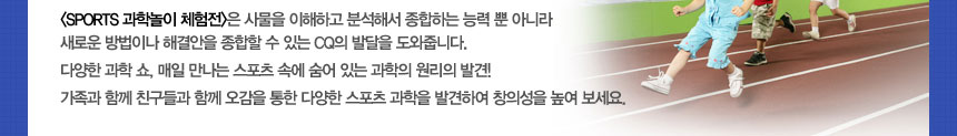 (SPORTS 과학놀이 체험전)은 사물을 이해하고 분석해서 종합하는 능력 뿐 아니라 새로운 방법이나 해결안을 종합할 수 있는 CQ의 발달을 도와줍니다.
다양한 과학 쇼, 매일 만나는 스포츠 속에 숨어 있는 과학의 원리의 발견!
가족과 함께 친구들과 함께 오감을 통한 다양한 스포츠 과학을 발견하여 창의성을 높여 보세요.