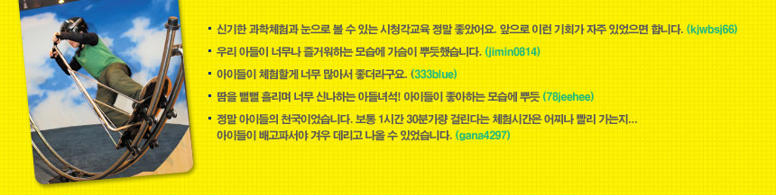 - 신기한 과학체험과 눈으로 볼 수 있는 시청각교육 정말 좋았어요. 앞으로 이런 기회가 
  자주 있었으면 합니다. (kjwbsj66)
체험후기
- 우리 아들이 너무나 즐거워하는 모습에 가슴이 뿌듯했습니다. (jimin0814)
- 아이들이 체험할게 너무 많아서 좋더라구요. (333blue)
- 땀을 뻘뻘 흘리며 너무 신나하는 아들녀석! 아이들이 좋아하는 모습에 뿌듯 (78jeehee)
- 정말 아이들의 천국이었습니다. 보통 1시간 30분가량 걸린다는 체험시간은 어찌나 
  빨리 가는지... 아이들이 배고파서야 겨우 데리고 나올 수 있었습니다. (gana4297) 