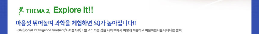 thema 2 explore it
마음껏 뛰어놀며 과학을 체험하면 SQ가 높아집니다!!
SQ(Social Intelligence Quotient/사회성지수) : 알고 느끼는 것을 사회 속에서 어떻게 적용하고 이용하는지를 나타내는 능력
