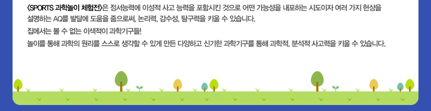(SPORTS 과학놀이 체험전)은 정서능력에 이성적 사고 능력을 포함시킨 것으로 어떤 가능성을 내포하는 시도이자 여러 가지 현상을 설명하는 AQ를 발달에 도움을 줌으로써, 논리력, 감수성, 탐구력을 키울 수 있습니다.
집에서는 볼 수 없는 이색적이 과학기구들! 
놀이를 통해 과학의 원리를 스스로 생각할 수 있게 만든 다양하고 신기한 과학기구를 통해 과학적, 분석적 사고력을 키울 수 있습니다.