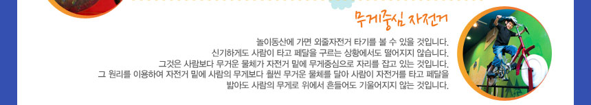 무게중심 자전거
놀이동산에 가면 외줄자전거 타기를 볼 수 있을 것입니다. 신기하게도 사람이 타고 페달을 구르는 상황에서도 떨어지지 않습니다. 그것은 사람보다 무거운 물체가 자전거 밑에 무게중심으로 자리를 잡고 있는 것입니다. 그 원리를 이용하여 자전거 밑에 사람의 무게보다 훨씬 무거운 물체를 달아 사람이 자전거를 타고 페달을 밟아도 사람의 무게로 위에서 흔들어도 기울어지지 않는 것입니다.