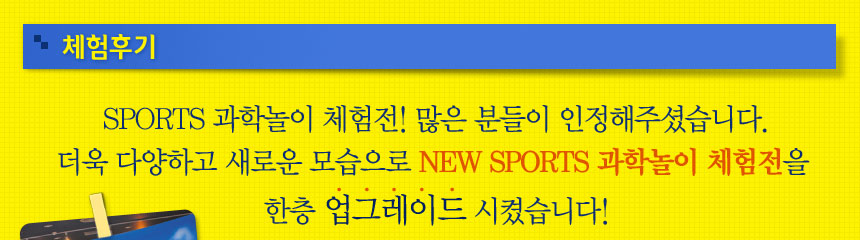SPORTS 과학놀이 체험전! 많은 분들이 인정해주셨습니다.
더욱 다양하고 새로운 모습으로 NEW SPORTS 과학놀이 체험전을 
한층 업그레이드 시켰습니다!