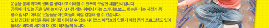 운동을 통해 과학의 원리를 생각하고 이해할 수 있도록 구성한 체험전시입니다. 
공중에 떠 있는 공을 맞히는 야구, U자형 레일 위에서 타는 스케이트보드, 하늘을 나는 자전거 등 평소 접하기 어려운 운동들을 어린이들이 직접 경험해 볼 수 있습니다. 
또한 간단한 실험을 통해 원리를 이해할 수 있는 사이언스 매직쇼와 만들기 체험 등의 프로그램도 있어 놀라운 과학의 세계에 더 깊이 빠져들게 됩니다. 