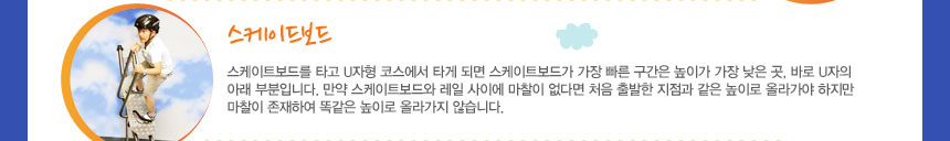 스케이트보드
스케이트보드를 타고 U자형 코스에서 타게 되면 스케이트보드가 가장 빠른 구간은 높이가 가장 낮은 곳, 바로 U자의 아래 부분입니다. 만약 스케이트보드와 레일 사이에 마찰이 없다면 처음 출발한 지점과 같은 높이로 올라가야 하지만 마찰이 존재하여 똑같은 높이로 올라가지 않습니다.