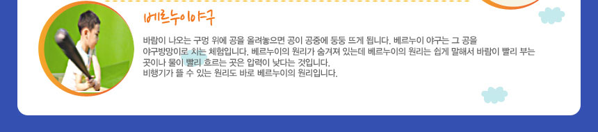 베르누이야구
바람이 나오는 구멍 위에 공을 올려놓으면 공이 공중에 둥둥 뜨게 됩니다. 베르누이 야구는 그 공을 야구방망이로 치는 체험입니다. 베르누이의 원리가 숨겨져 있는데 베르누이의 원리는 쉽게 말해서 바람이 빨리 부는 곳이나 물이 빨리 흐르는 곳은 압력이 낮다는 것입니다. 비행기가 뜰 수 있는 원리도 바로 베르누이의 원리입니다.