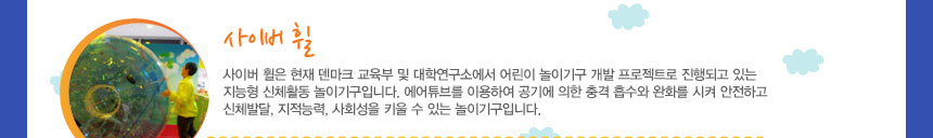 사이버 휠
사이버 휠은 현재 덴마크 교육부 및 대학연구소에서 어린이 놀이기구 개발 프로젝트로 진행되고 있는 지능형 신체활동 놀이기구입니다. 에어튜브를 이용하여 공기에 의한 충격 흡수와 완화를 시켜 안전하고 신체발달, 지적능력, 사회성을 키울 수 있는 놀이기구입니다.
