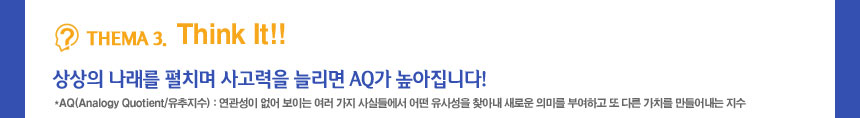 thema 3 Think it
상상의 나래를 펼치며 사고력을 늘리면 AQ가 높아집니다!
AQ(Analogy Quotient/유추지수) : 연관성이 없어 보이는 여러 가지 사실들에서 어떤 유사성을 찾아내 새로운 의미를 부여하고 또 다른 가치를 만들어내는 지수