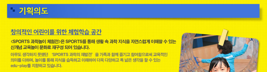 기획의도
창의적인 어린이를 위한 체험학습 공간 
(SPORTS 과학놀이 체험전)은 SPORTS를 통해 생활 속 과학 지식을 자연스럽게 이해할 수 있는 신개념 교육놀이 문화로 재구성 되어 있습니다.
아무도 생각하지 못했던 