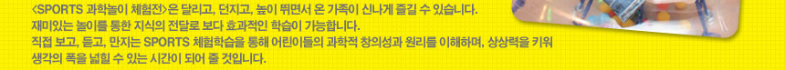 (SPORTS 과학놀이 체험전)은 달리고, 던지고, 높이 뛰면서 온 가족이 신나게 즐길 수 있습니다. 재미있는 놀이를 통한 지식의 전달로 보다 효과적인 학습이 가능합니다. 직접 보고, 듣고, 만지는 SPORTS 체험학습을 통해 어린이들의 과학적 창의성과 원리를 이해하며, 상상력을 키워 생각의 폭을 넓힐 수 있는 시간이 되어 줄 것입니다.