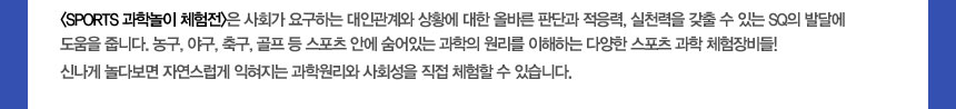 (SPORTS 과학놀이 체험전)은 사회가 요구하는 대인관계와 상황에 대한 올바른 판단과 적응력, 실천력을 갖출 수 있는 SQ의 발달에 도움을 줍니다.
농구, 야구, 축구, 골프 등 스포츠 안에 숨어있는 과학의 원리를 이해하는 다양한 스포츠 과학 체험장비들! 
신나게 놀다보면 자연스럽게 익혀지는 과학원리와 사회성을 직접 체험할 수 있습니다.