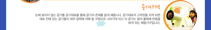 공기사격
눈에 보이지 않는 공기를 공기대포를 통해 공기의 존재를 알게 해줍니다. 공기대포의 고무판을 치게 되면 대포 안에 있는 공기들이 외부 압력에 의해 앞 구멍으로 나아가게 되고 이 공기는 앞의 물체에 반응을 하게 되는 체험기구입니다.