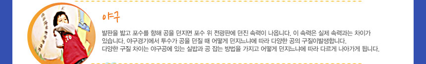 야구 
발판을 밟고 포수를 향해 공을 던지면 포수 위 전광판에 던진 속력이 나옵니다. 이 속력은 실제 속력과는 차이가 있습니다. 야구경기에서 투수가 공을 던질 때 어떻게 던지느냐에 따라 다양한 공의 구질이 발생합니다. 다양한 구질 차이는 야구공에 있는 실밥과 공 잡는 방법을 가지고 어떻게 던지느냐에 따라 다르게 나아가게 됩니다.