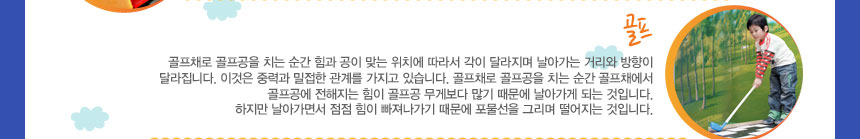 골프
골프채로 골프공을 치는 순간 힘과 공이 맞는 위치에 따라서 각이 달라지며 날아가는 거리와 방향이 달라집니다. 이것은 중력과 밀접한 관계를 가지고 있습니다. 골프채로 골프공을 치는 순간 골프채에서 골프공에 전해지는 힘이 골프공 무게보다 많기 때문에 날아가게 되는 것입니다. 하지만 날아가면서 점점 힘이 빠져나가기 때문에 포물선을 그리며 떨어지는 것입니다.