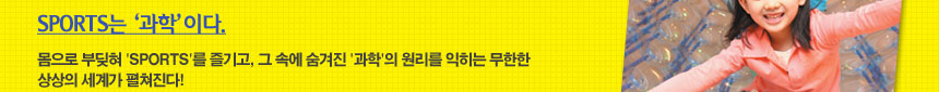 SPORTS는 과학이다.
몸으로 부딪혀 SPORTS를 즐기고, 그 속에 숨겨진 -과학-의 원리를 익히는 무한한 상상의 세계가 펼쳐진다!