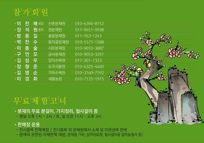 참가회원
            · 이 찬 배 회장  산촌분재원 010-4394-8152
            · 장 석 원 총무  원  분재원 011-9651-9938
            · 방 용 길       솔밭분재원 011-763-1243
            · 박 찬 수       동막골분재원 010-5575-1588
            · 이 동 술       시온분재원 010-9010-3887
            · 구 언 모       금사분재원 010-9053-3297
            · 김 성 우       양지수목원 017-201-7323
            · 장 형 준       도곡식물원 010-6325-4460
            · 김 영 순       가득수목원 010-3160-7592
            · 이 경 화       새봄농원   010-7125-1915
            무료체험코너
            · 분재의 무료 분갈이, 가지정리, 철사걸이 등
            - 평일 오후 1시 ~ 2시 / 토, 일 오전 시 ~ 오후 3시
            · 판매장 운용
            - 전시품목 판매예정 / 전시품목외 분재원에서 소재 및 미완성목 판매
            - 분재와 관련된 자재판매 (화분, 분재용 가위, 상처치료제, 철사걸이용 알미늄철사 등)
            