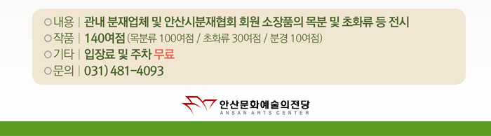 내용 | 관내 분재업체 및 안산시분재협회 회원 소장품의 목분 및 초화류 등 전시
            작품 | 140여점 ( 목분류 100여점 / 초화류 30여점 / 분경 10여점 )
            기타 | 입장료 및 주차 무료
            문의 | 031) 481 - 4093
            안산문화예술의 전당
            