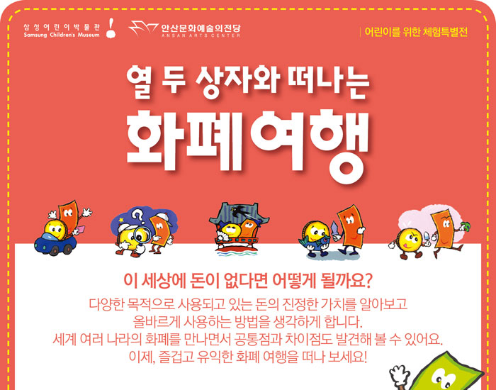 삼성 어린이 박물관
            안산문화예술의 전당
            어린이를 위한 체험특별전
            열 두 상자와 떠나는 화폐여행
            이 세상에 돈이 없다면 어떻게 될까요?
            다양한 목적으로 사용되고 있는 돈의 진정한 가치를 알아보고 올바르게 사용하는 방법을
            생각하게 합니다.
            세계 여러 나라의 화폐를 만나면서 공통점과 차이점도 발견해볼 수 있어요.이제, 즐겁고 유익한 화폐 여행을 떠나보세요!
            