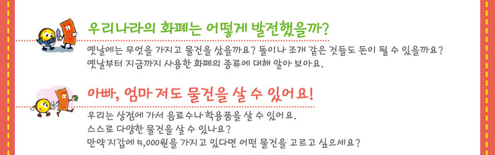 우리나라의 화폐는 어떻게 발전했을까?
            옛날에는 무엇을 가지고 물건을 샀을까요? 돌이나 조개 같은 것들도 돈이 될 수 있을까요?
            옛날부터 지금까지 사용한 화폐의 종류에 대해 알아보아요.
            아빠, 엄마 저도 물건을 살 수 있어요!
            우리는 상점에 가서 음료수나 학용품을 살 수 있어요.
            스스로 다양한 물건을 살 수 있나요?
            만약, 지갑에 5,000원을 가지고 있다면 어떤 물건을 고르고 싶으세요?
            
