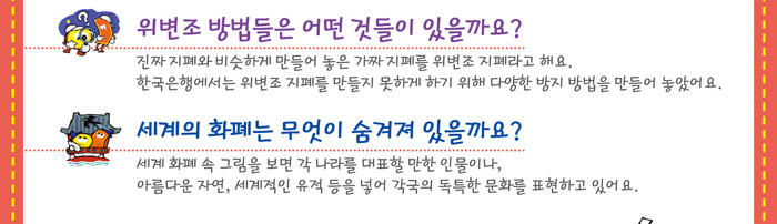 위변조 방법들은 어떤 것들이 있을까요?
            진짜 지폐와 비슷하게 만들어 놓은 가짜 지폐를 위변조 지폐라 해요.
            한국은행에서는 위변조 지폐를 만들지 못하게 하기 위해 다양한 방지 방법을 만들어 놓았어요.
            세계의 화폐는 무엇이 숨겨져 있을까요?
            세계 화폐 속 그림을 보면 각 나라를 대표할 만한 인물이나, 아름다운 자연,
            세계적인 유적 등을 넣어 각국의 독특한 문화를 표현하고 있어요.
            