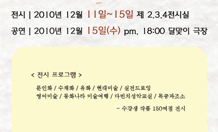 전시2010년 12월 11일~15일 제 2.3.4전시실
            공연2010년 12월 15일(수) pm. 18:00 달맞이 극장
            전시프로그램
            문인화 / 수채화 / 유화 / 현대미술 / 실전드로잉 / 영어미술 / 동화나라 미술여행
            다빈치성악교실 / 목공과 조소
            - 수강생 작품 150여점 전시
            