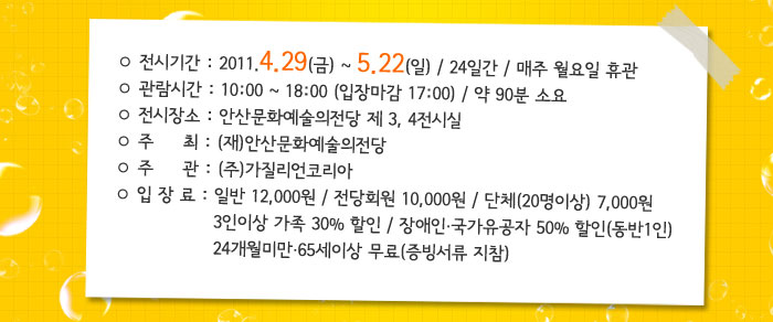 ○ 전시기간 : 2011. 4. 29(금) ~ 5. 22(일) / 24일간 / 매주 월요일 휴관
            ○ 관람시간 : 10:00 ~ 18:00 (입장마감 17:00)
            ○ 전시장소 : 제 3, 4전시실
            ○ 주    최 : (재)안산문화예술의전당
            ○ 주    관 : (주)가질리언코리아
            ○ 입 장 료 : 일반 12,000원 / 전당회원 10,000원 / 단체(20명이상) 7,000원
            3인이상 가족 30% 할인 / 장애인․국가유공자 50% 할인(동반1인)
            24개월미만․65세이상 무료(증빙서류 지참)
            