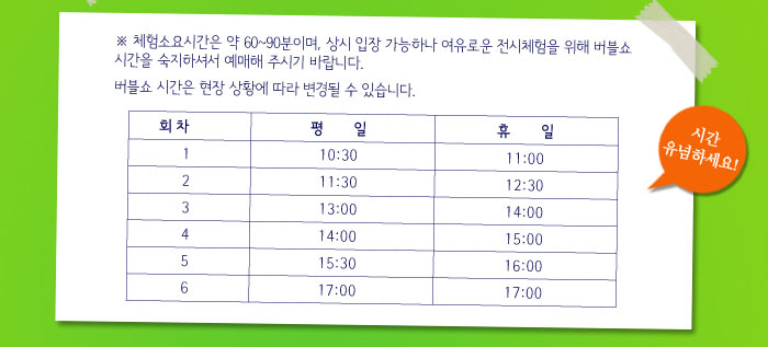 * 체험소요시간은 약 60~90분이며, 상시 입장 가능하나 여유로운 전시체험을 위해 버블쇼 시간을 숙지하셔서 예매해 주시기 바랍니다.
            * 버블쇼 시간은 현장 상황에 따라 변경될 수 있습니다.
            버블쇼 시간표
            1회차 - 평일 10:30 휴일 11:00
            2회차 - 평일 11:30 휴일 12:30
            3회차 - 평일 13:00 휴일 14:00
            4회차 - 평일 14:00 휴일 15:00
            5회차 - 평일 15:30 휴일 16:00
            6회차 - 평일 17:00 휴일 17:00
            