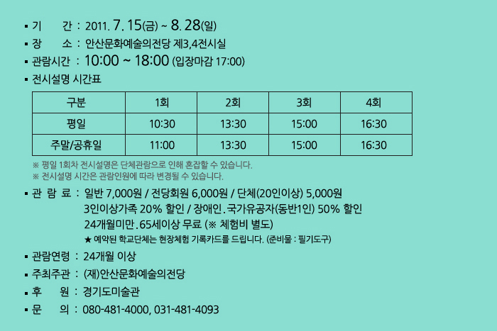 기    간	2011. 7. 15(금) ~ 8. 28(일)
            장    소	전시 - 제3,4전시실
            체험 - 제1전시실
            관람시간	10:00 ~ 18:00 (입장마감 17:00)
            전시설명 시간표 구분 평일 1회 10:30, 2회 13:30, 3회 15:00, 4회 16:30
            주말/공휴일 1회 11:00, 2회 13:30, 3회 15:00, 4회 16:30
            관 람 료	일반 7,000원 / 전당회원 6,000원 / 단체(20인이상) 5,000원
            3인이상가족 20% 할인 / 장애인․국가유공자(동반1인) 50% 할인
            24개월미만‧65세이상 무료 (* 체험비 별도)
            ★ 예약된 학교단체는 현장체험 기록카드를 드립니다. (준비물 : 필기도구)
            관람연령	24개월 이상
            주최주관	(재)안산문화예술의전당
            후    원	경기도미술관
            문    의	080-481-4000, 031-481-4093
            