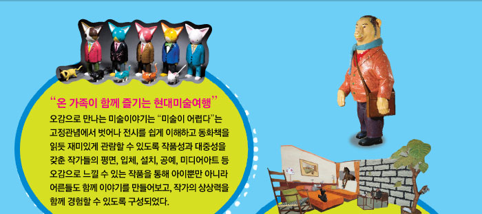  온 가족이 함께 즐기는 현대미술여행
            오감으로 만나는 미술이야기는 미술이 어렵다는 고정관념에서 벗어나 전시를 쉽게 이해하고 동화책을 읽듯 재미있게 관람할 수 있도록 작품성과 대중성을 갖춘 작가들의 평면, 입체, 설치, 공예, 미디어아트 등 오감으로 느낄 수 있는 작품을 통해 아이뿐만 아니라 어른들도 함께 이야기를 만들어보고, 작가의 상상력을 함께 경험할 수 있도록 구성되었다.
            