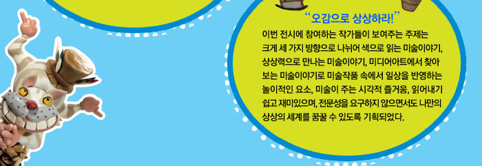  오감으로 상상하라!
            이번 전시에 참여하는 작가들이 보여주는 주제는 크게 세 가지 방향으로 나뉘어 색으로 읽는 미술이야기, 상상력으로 만나는 미술이야기, 미디어아트에서 찾아보는 미술이야기로 미술작품 속에서 일상을 반영하는 놀이적인 요소, 미술이 주는 시각적 즐거움, 읽어내기 쉽고 재미있으며, 전문성을 요구하지 않으면서도 나만의 상상의 세계를 꿈꿀 수 있도록 기획되었다.
            