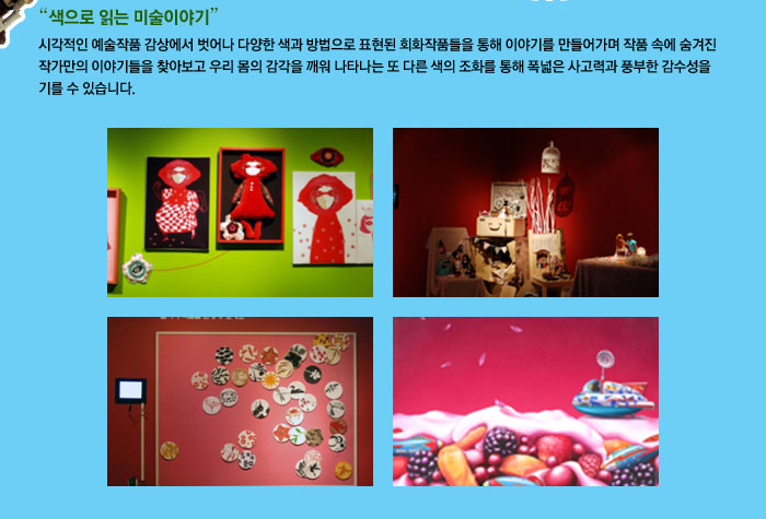 색으로 읽는 미술이야기
            시각적인 예술작품 감상에서 벗어나 다양한 색과 방법으로 표현된 회화작품들을 통해 이야기를 만들어가며 작품 속에 숨겨진 작가만의 이야기들을 찾아보고 우리 몸의 감각을 깨워 나타나는 또 다른 색의 조화를 통해 폭넓은 사고력과 풍부한 감수성을 기를 수 있습니다.