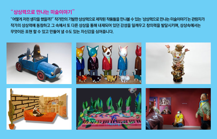 상상력으로 만나는 미술이야기
            어떻게 저런 생각을 했을까? 작가만의 기발한 상상력으로 제작된 작품들을 만나볼 수 있는 상상력으로 만나는 미술이야기는 관람자가 작가의 상상력에 동참하고 그 속에서 또 다른 상상을 통해 내재되어 있던 감성을 일깨우고 창의력을 발달시키며, 상상 속에서는 무엇이든 표현 할 수 있고 만들어 낼 수도 있는 자신감을 심어줍니다.
            