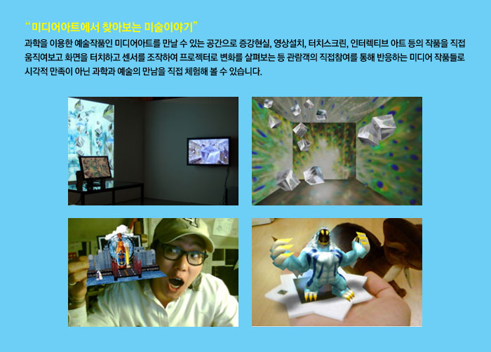 미디어아트에서 찾아보는 미술이야기
            과학을 이용한 예술작품인 미디어아트를 만날 수 있는 공간으로 증강현실, 영상설치, 터치스크린, 인터렉티브 아트 등의 작품을 직접 움직여보고 화면을 터치하고 센서를 조작하여 프로젝터로 변화를 살펴보는 등 관람객의 직접참여를 통해 반응하는 미디어 작품들로 시각적 만족이 아닌 과학과 예술의 만남을 직접 체험해 볼 수 있습니다.
            