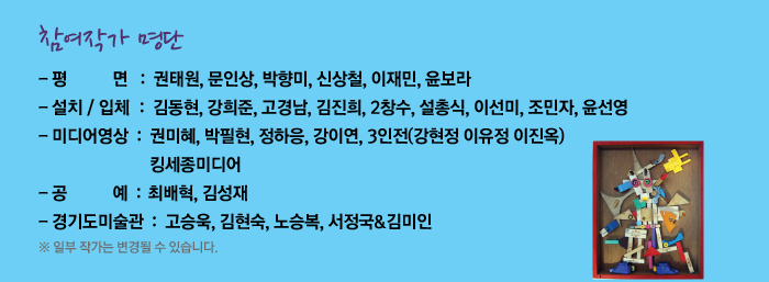 참여작가 명단
            평      면	권태원, 문인상, 박향미, 신상철, 윤보라
            설치/입체	김동현, 강희준, 고경남, 김진희, 2창수, 설총식, 이선미
            윤선영, 조민자
            미디어영상	킹세종미디어, 3인전(강현정 이유정 이진옥), 권미혜, 박필현
            정하응, 강이연
            공      예	최배혁, 김성재
            * 일부 작가는 변경될 수 있습니다.
            